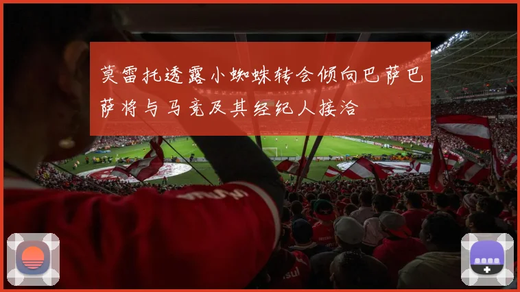 莫雷托透露小蜘蛛转会倾向巴萨巴萨将与马竞及其经纪人接洽