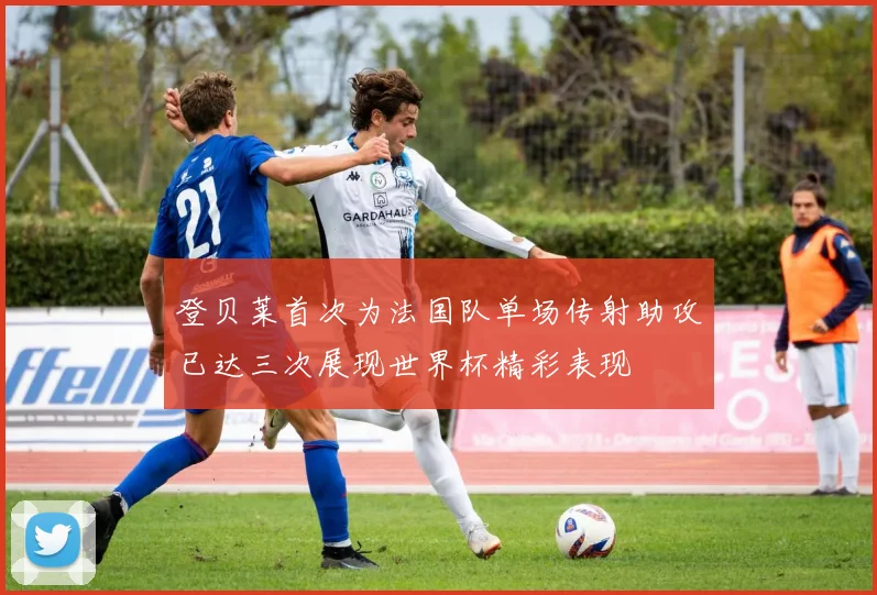 登贝莱首次为法国队单场传射助攻已达三次展现世界杯精彩表现