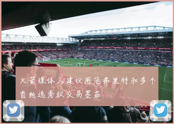 火箭媒体人建议用范弗里特和多个首轮选秀权交易墨菲