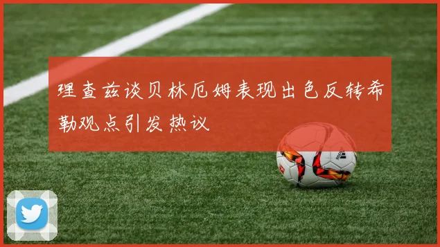 理查兹谈贝林厄姆表现出色反转希勒观点引发热议
