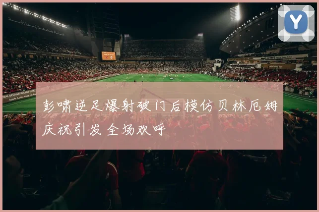 彭啸逆足爆射破门后模仿贝林厄姆庆祝引发全场欢呼