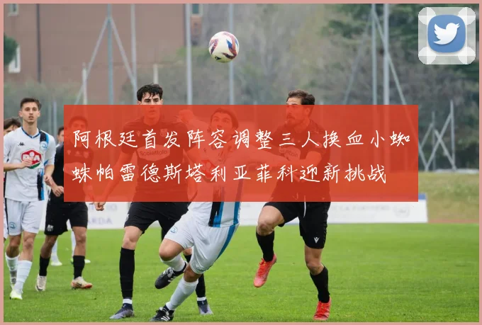 阿根廷首发阵容调整三人换血小蜘蛛帕雷德斯塔利亚菲科迎新挑战