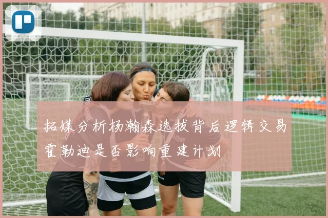 拓媒分析杨瀚森选拔背后逻辑交易霍勒迪是否影响重建计划