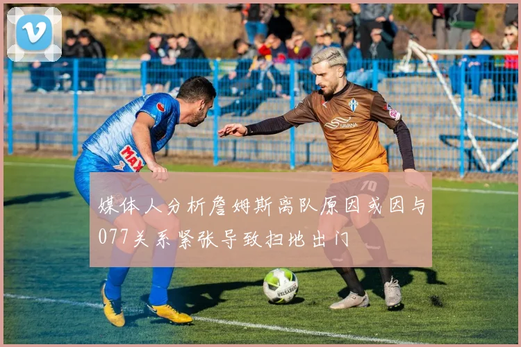 媒体人分析詹姆斯离队原因或因与077关系紧张导致扫地出门