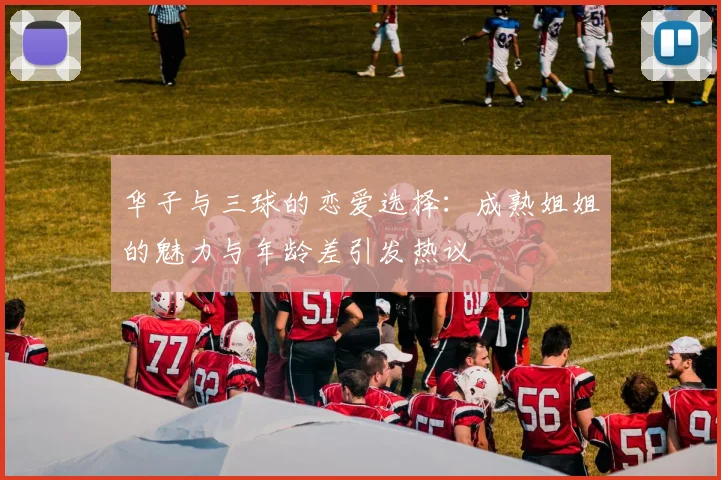 华子与三球的恋爱选择：成熟姐姐的魅力与年龄差引发热议