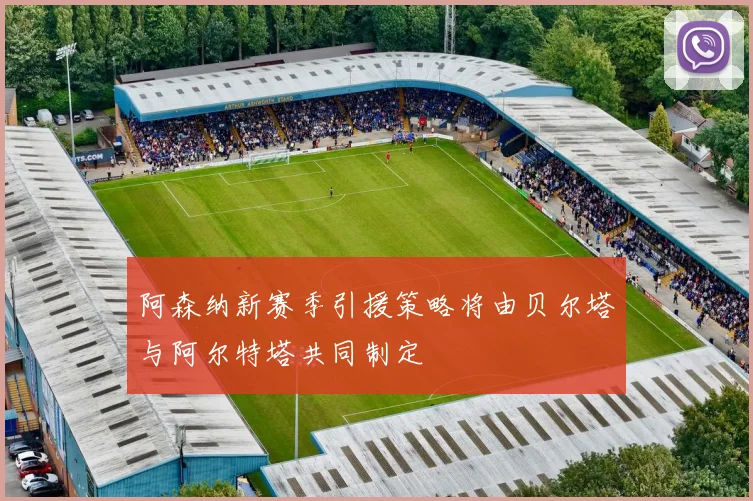 阿森纳新赛季引援策略将由贝尔塔与阿尔特塔共同制定