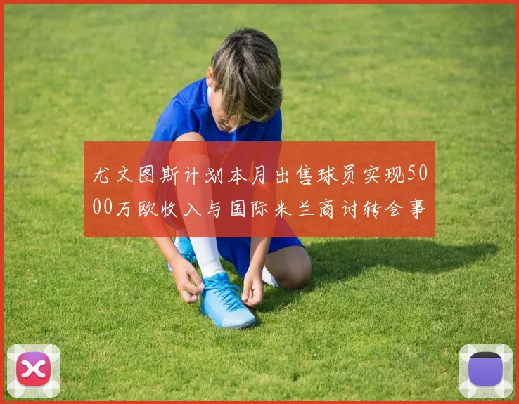 尤文图斯计划本月出售球员实现5000万欧收入与国际米兰商讨转会事宜
