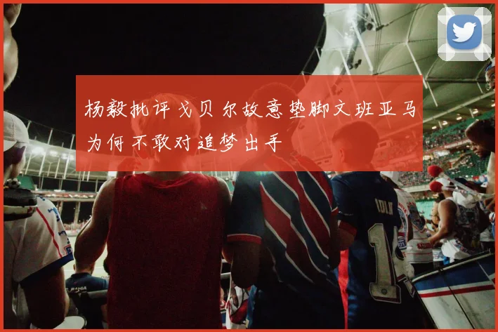 杨毅批评戈贝尔故意垫脚文班亚马为何不敢对追梦出手