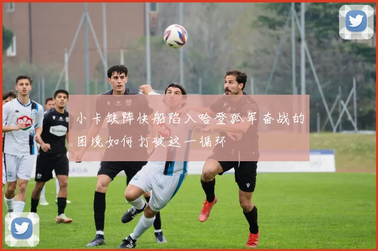 小卡缺阵快船陷入哈登孤军奋战的困境如何打破这一循环