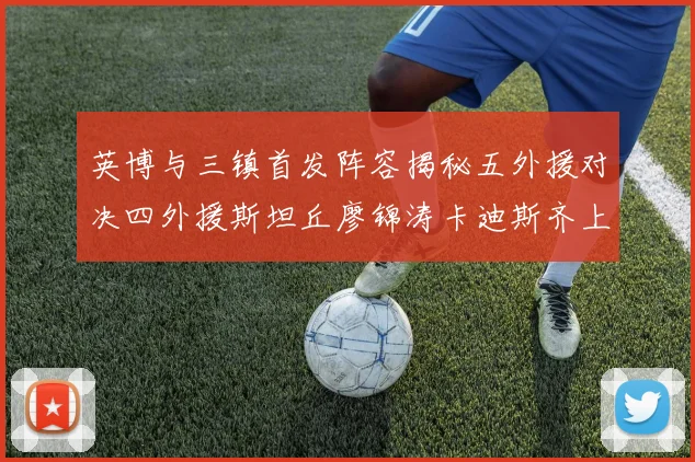 英博与三镇首发阵容揭秘五外援对决四外援斯坦丘廖锦涛卡迪斯齐上阵