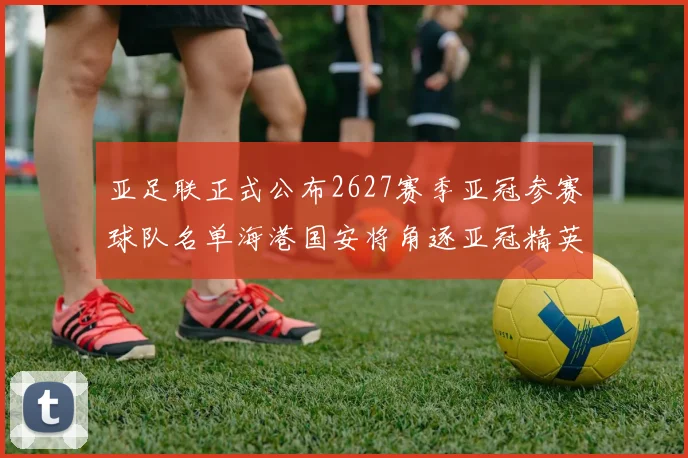 亚足联正式公布2627赛季亚冠参赛球队名单海港国安将角逐亚冠精英联赛