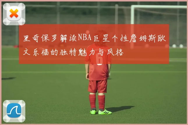 里奇保罗解读NBA巨星个性詹姆斯欧文乐福的独特魅力与风格