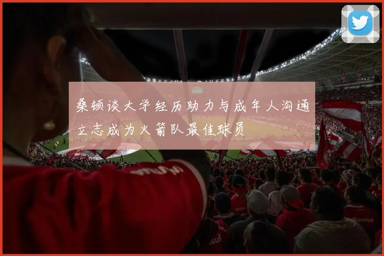 桑顿谈大学经历助力与成年人沟通立志成为火箭队最佳球员