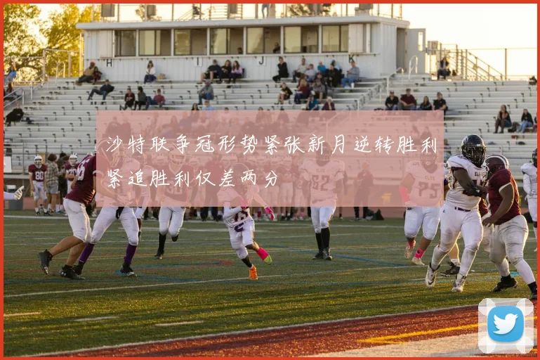 沙特联争冠形势紧张新月逆转胜利紧追胜利仅差两分