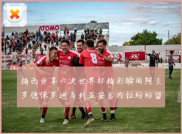 梅西分享六次世界杯精彩瞬间阿圭罗德保罗迪马利亚安东内拉纷纷留言互动