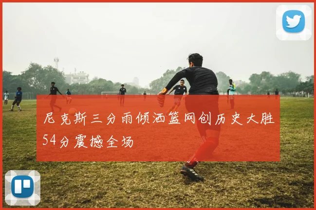 尼克斯三分雨倾洒篮网创历史大胜54分震撼全场
