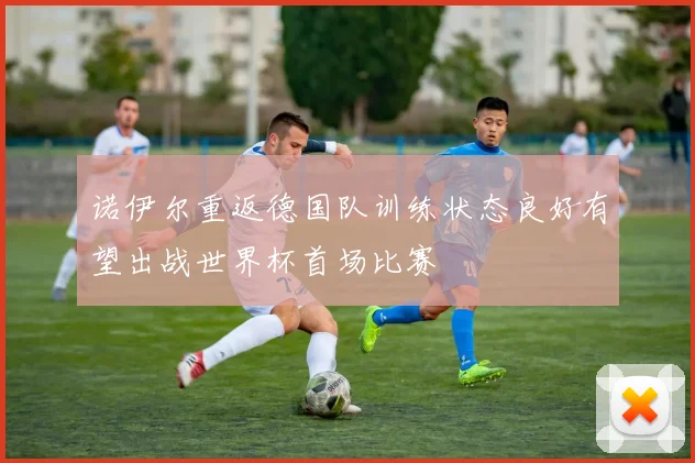 诺伊尔重返德国队训练状态良好有望出战世界杯首场比赛