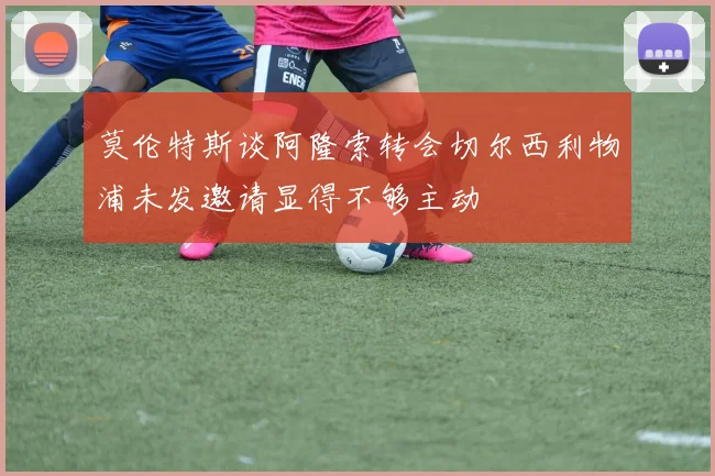 莫伦特斯谈阿隆索转会切尔西利物浦未发邀请显得不够主动