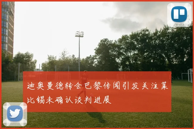 迪奥曼德转会巴黎传闻引发关注莱比锡未确认谈判进展