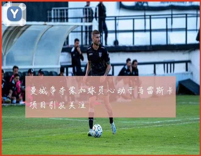 曼城争夺蒙加球员心动于马雷斯卡项目引发关注