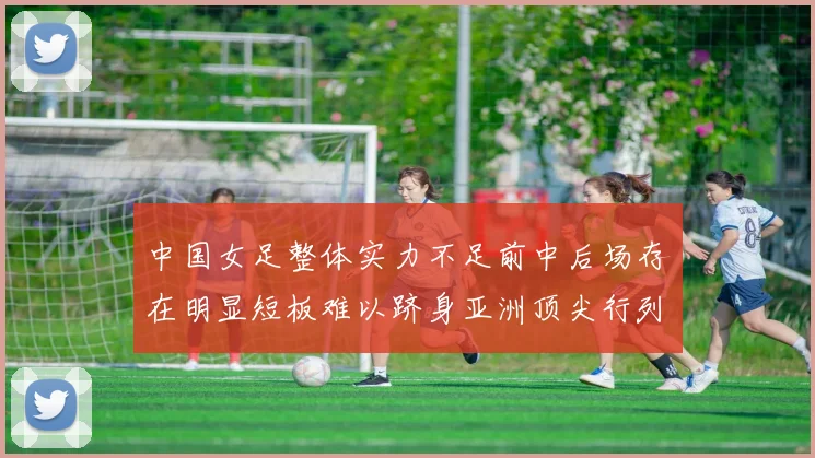 中国女足整体实力不足前中后场存在明显短板难以跻身亚洲顶尖行列