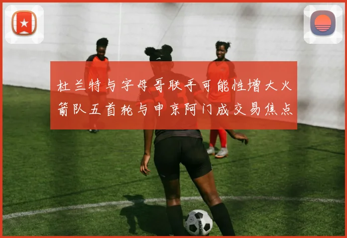 杜兰特与字母哥联手可能性增大火箭队五首轮与申京阿门成交易焦点
