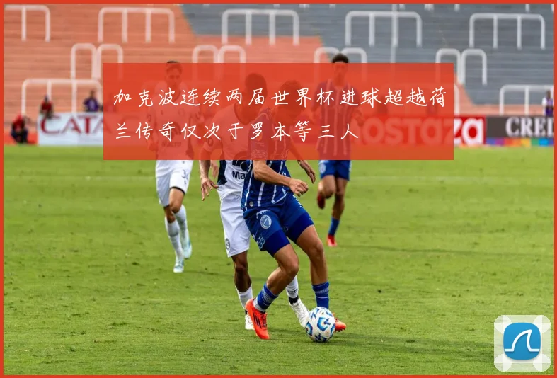 加克波连续两届世界杯进球超越荷兰传奇仅次于罗本等三人