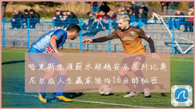 哈里斯生涯薪水超越安东尼科比奥尼尔成人生赢家场均16分的秘密